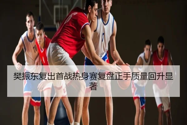 樊振东复出首战热身赛复盘正手质量回升显著