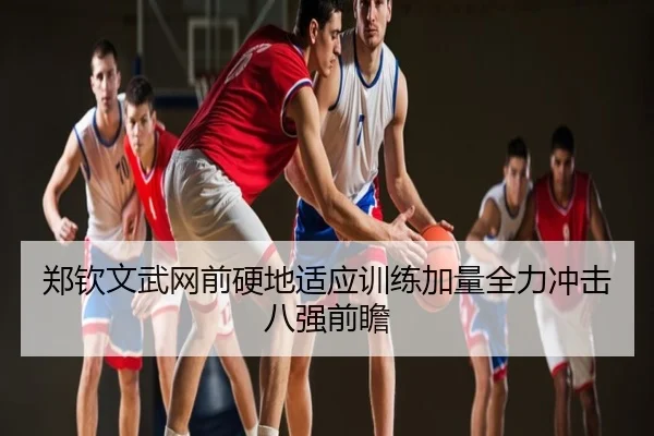 郑钦文武网前硬地适应训练加量全力冲击八强前瞻